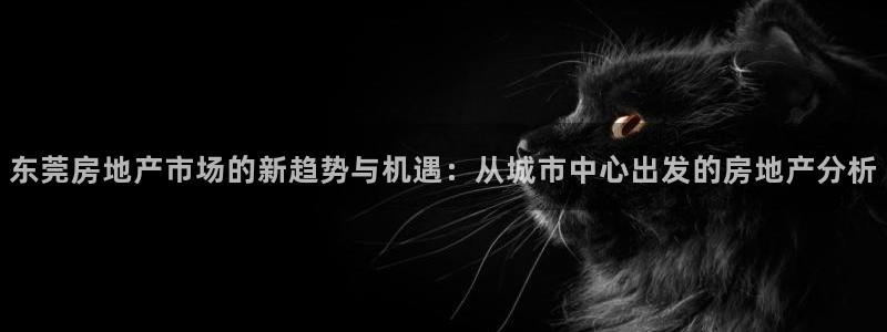 新宝5官网：东莞房地产市场的新趋势与机遇：从城市中心出发的房