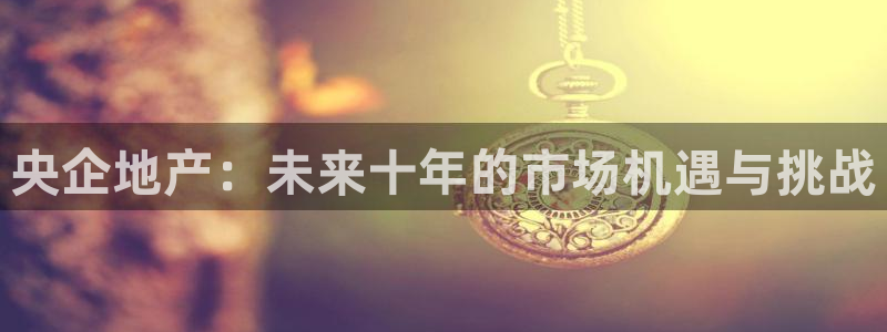 新宝5五：央企地产：未来十年的市场机遇与挑战